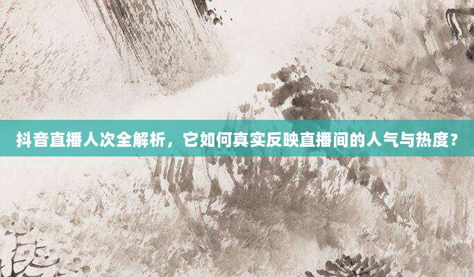 抖音直播人次全解析，它如何真实反映直播间的人气与热度？
