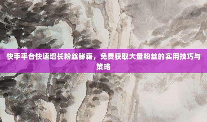 快手平台快速增长粉丝秘籍，免费获取大量粉丝的实用技巧与策略