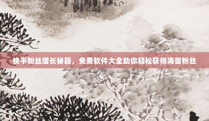快手粉丝增长秘籍，免费软件大全助你轻松获得海量粉丝