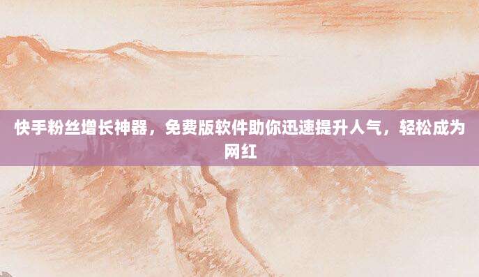快手粉丝增长神器，免费版软件助你迅速提升人气，轻松成为网红