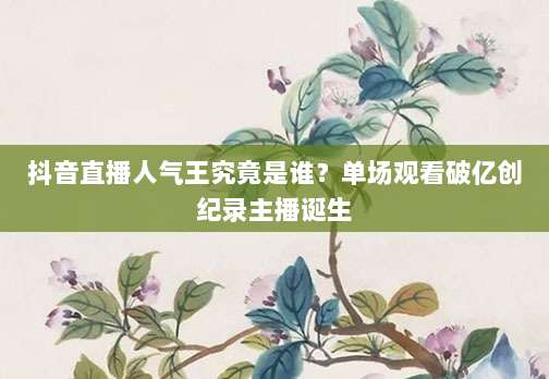 抖音直播人气王究竟是谁？单场观看破亿创纪录主播诞生