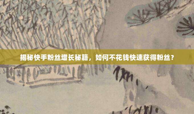 揭秘快手粉丝增长秘籍，如何不花钱快速获得粉丝？