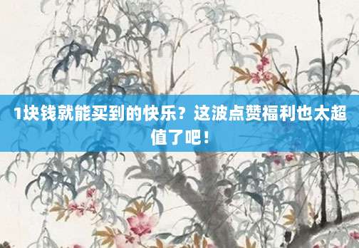 1块钱就能买到的快乐？这波点赞福利也太超值了吧！