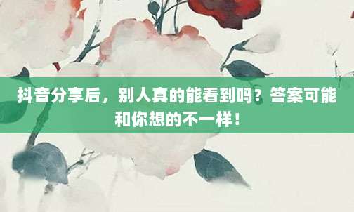 抖音分享后，别人真的能看到吗？答案可能和你想的不一样！
