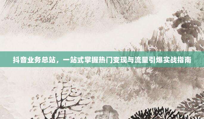 抖音业务总站，一站式掌握热门变现与流量引爆实战指南