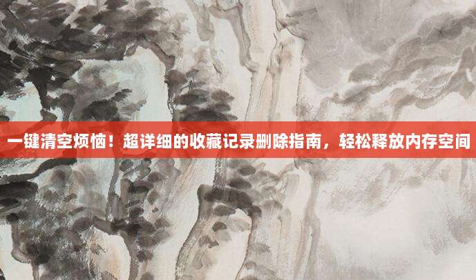 一键清空烦恼！超详细的收藏记录删除指南，轻松释放内存空间