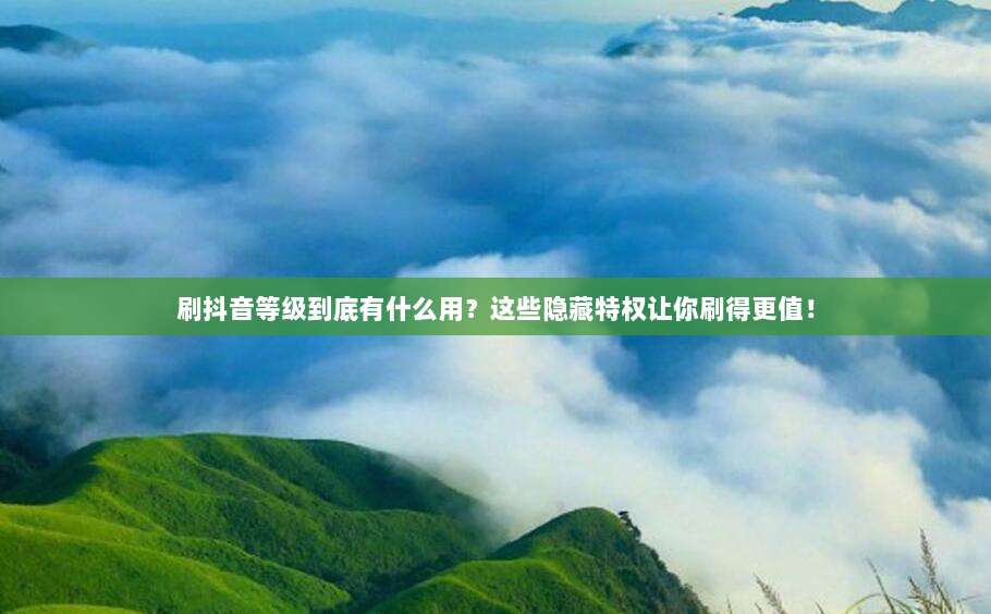 刷抖音等级到底有什么用？这些隐藏特权让你刷得更值！