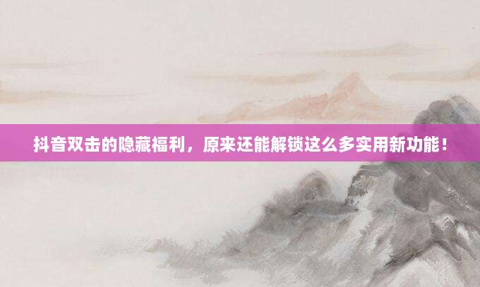 抖音双击的隐藏福利，原来还能解锁这么多实用新功能！