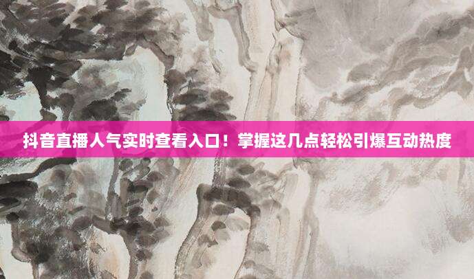 抖音直播人气实时查看入口!掌握这几点轻松引爆互动热度