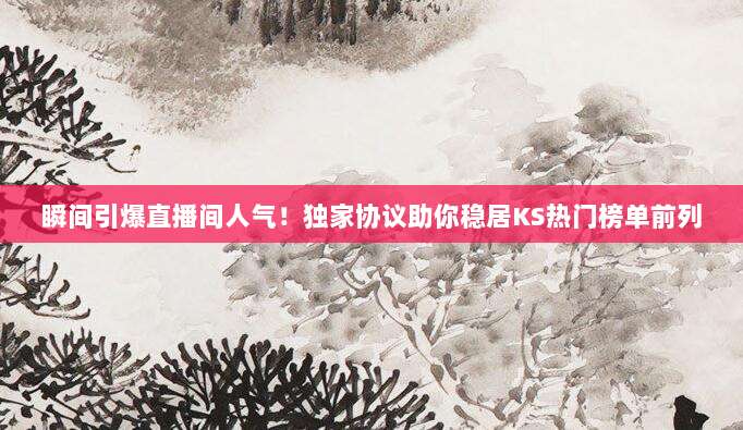 瞬间引爆直播间人气！独家协议助你稳居KS热门榜单前列