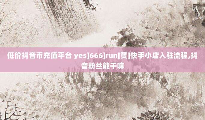 低价抖音币充值平台 yes]666]run[赞]快手小店入驻流程,抖音粉丝能干嘛