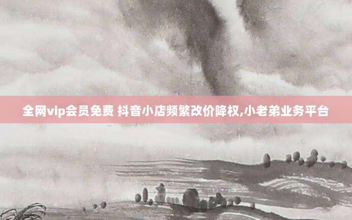 全网vip会员免费 抖音小店频繁改价降权,小老弟业务平台