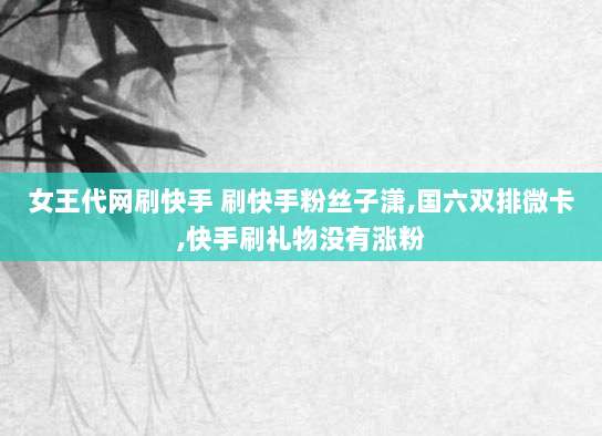 女王代网刷快手 刷快手粉丝子潇,国六双排微卡,快手刷礼物没有涨粉