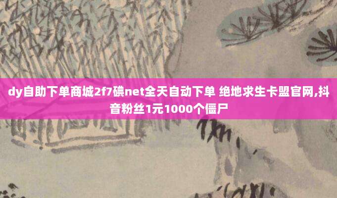 dy自助下单商城2f7碘net全天自动下单 绝地求生卡盟官网,抖音粉丝1元1000个僵尸