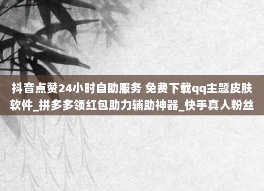 抖音点赞24小时自助服务 免费下载qq主题皮肤软件_拼多多领红包助力辅助神器_快手真人粉丝