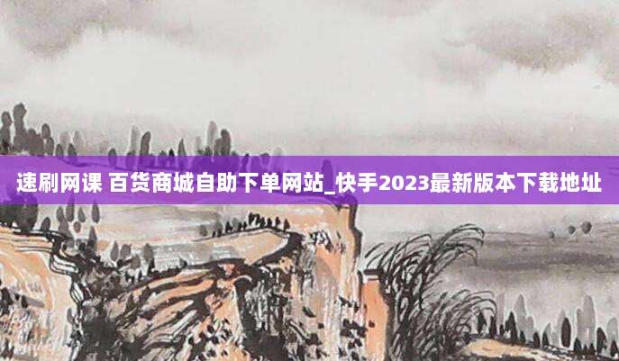 速刷网课 百货商城自助下单网站_快手2023最新版本下载地址