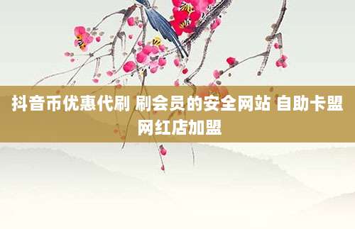 抖音币优惠代刷 刷会员的安全网站 自助卡盟 网红店加盟