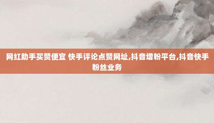 网红助手买赞便宜 快手评论点赞网址,抖音增粉平台,抖音快手粉丝业务