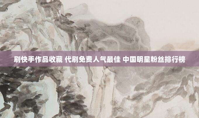 刷快手作品收藏 代刷免费人气最佳 中国明星粉丝排行榜