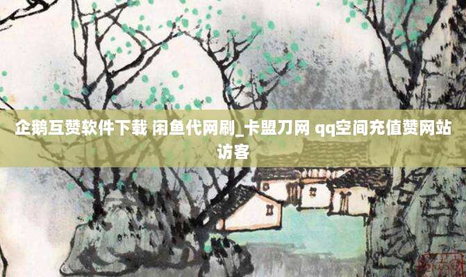 企鹅互赞软件下载 闲鱼代网刷_卡盟刀网 qq空间充值赞网站访客