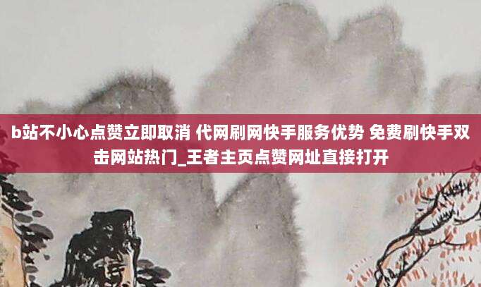 b站不小心点赞立即取消 代网刷网快手服务优势 免费刷快手双击网站热门_王者主页点赞网址直接打开