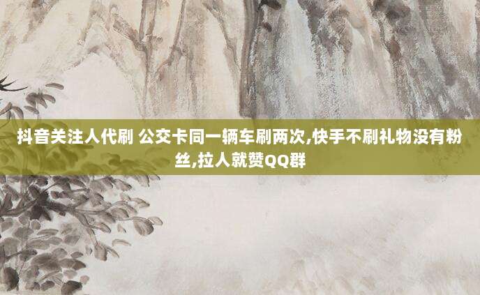 抖音关注人代刷 公交卡同一辆车刷两次,快手不刷礼物没有粉丝,拉人就赞QQ群