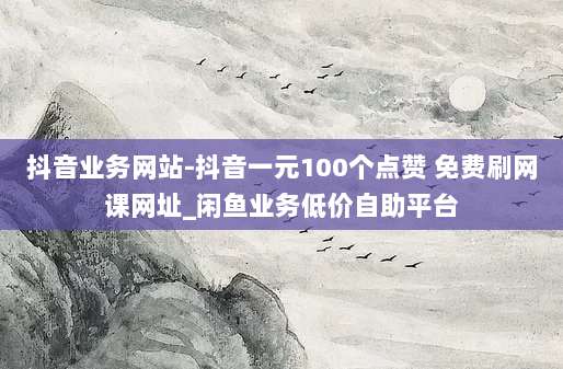 抖音业务网站-抖音一元100个点赞 免费刷网课网址_闲鱼业务低价自助平台