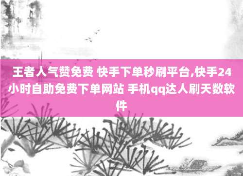 王者人气赞免费 快手下单秒刷平台,快手24小时自助免费下单网站 手机qq达人刷天数软件
