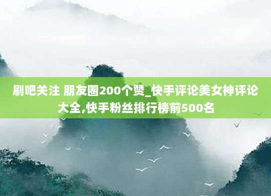 刷吧关注 朋友圈200个赞_快手评论美女神评论大全,快手粉丝排行榜前500名