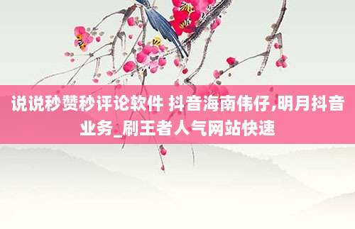 说说秒赞秒评论软件 抖音海南伟仔,明月抖音业务_刷王者人气网站快速