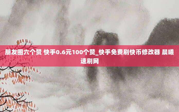 朋友圈六个赞 快手0.6元100个赞_快手免费刷快币修改器 晨曦速刷网