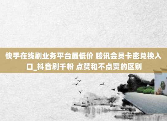 快手在线刷业务平台最低价 腾讯会员卡密兑换入口_抖音刷千粉 点赞和不点赞的区别