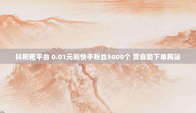 抖粑粑平台 0.01元刷快手粉丝5000个 赞自助下单网站